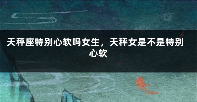 天秤座特别心软吗女生,天秤女是不是特别心软