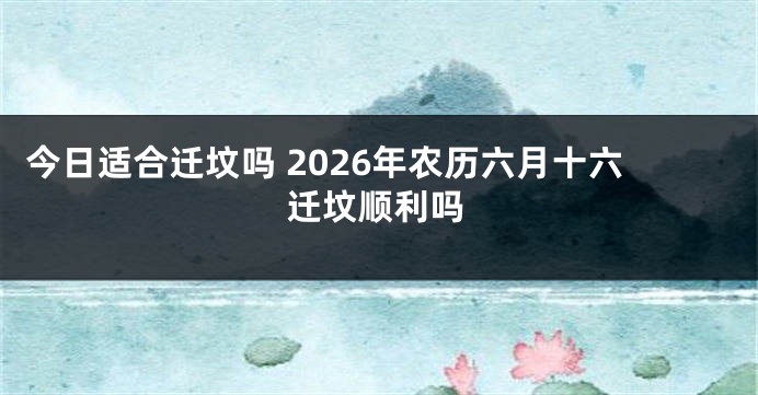 今日适合迁坟吗 2026年农历六月十六迁坟顺利吗
