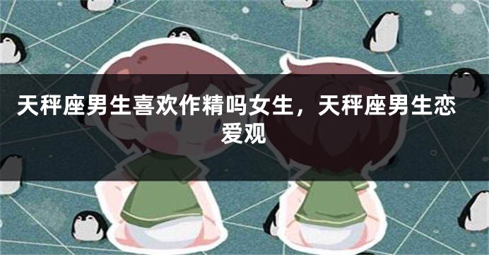 天秤座男生喜欢作精吗女生,天秤座男生恋爱观