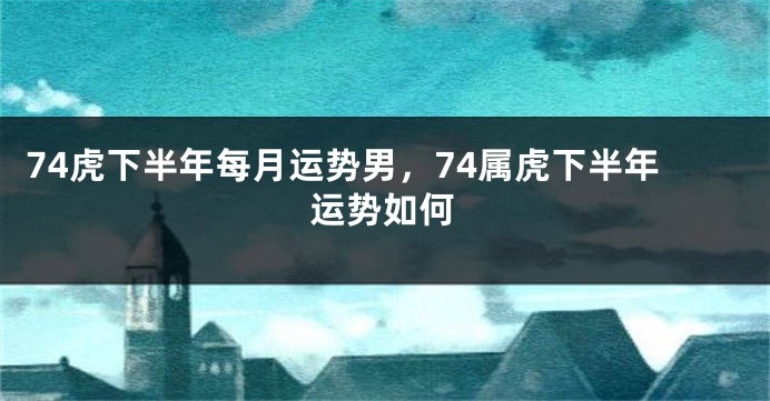 74虎下半年每月运势男,74属虎下半年运势如何