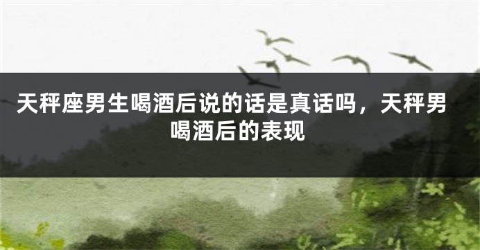 天秤座男生喝酒后说的话是真话吗,天秤男喝酒后的表现