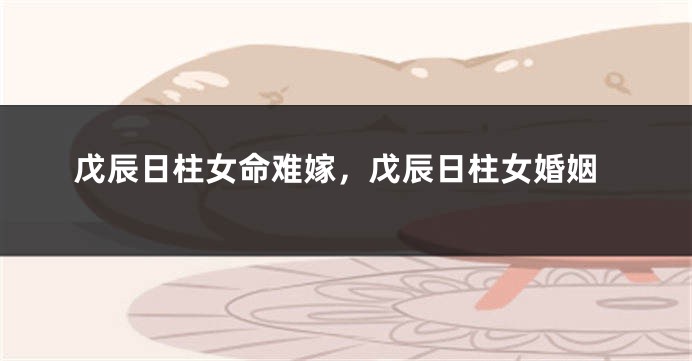 戊辰日柱女命难嫁，戊辰日柱女婚姻
