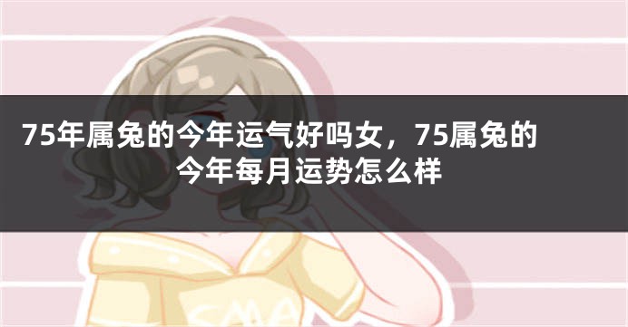 75年属兔的今年运气好吗女,75属兔的今年每月运势怎么样