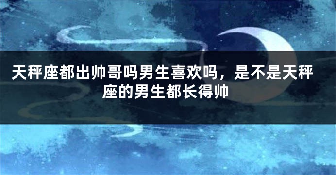 天秤座都出帅哥吗男生喜欢吗，是不是天秤座的男生都长得帅