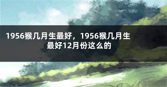 1956猴几月生最好,1956猴几月生最好12月份这么的