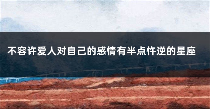 不容许爱人对自己的感情有半点忤逆的星座