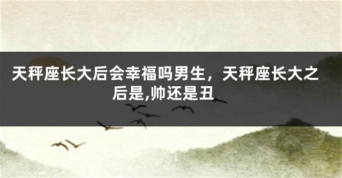 天秤座长大后会幸福吗男生,天秤座长大之后是,帅还是丑