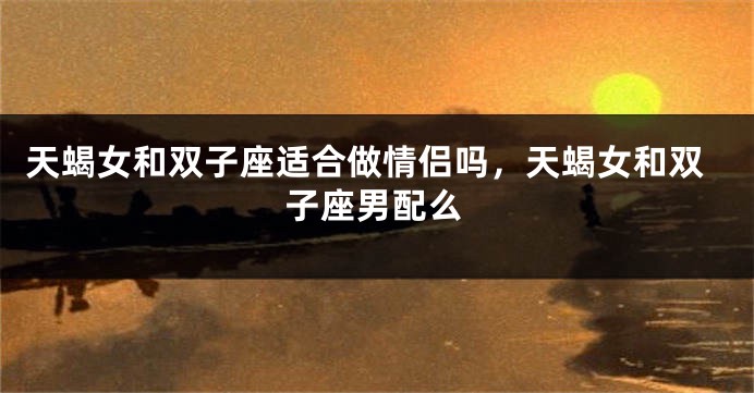 天蝎女和双子座适合做情侣吗，天蝎女和双子座男配么
