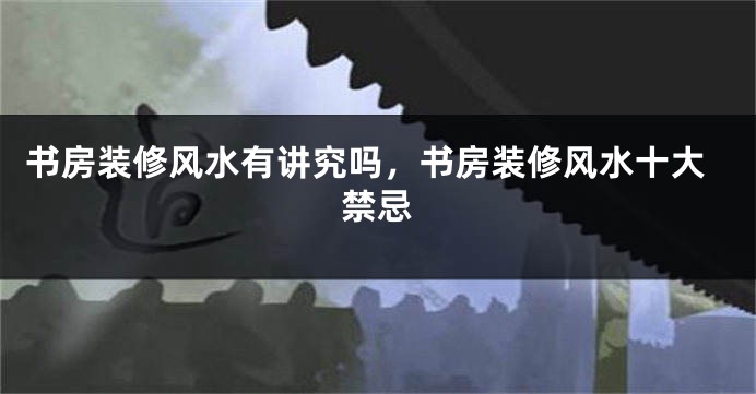 书房装修风水有讲究吗,书房装修风水十大禁忌