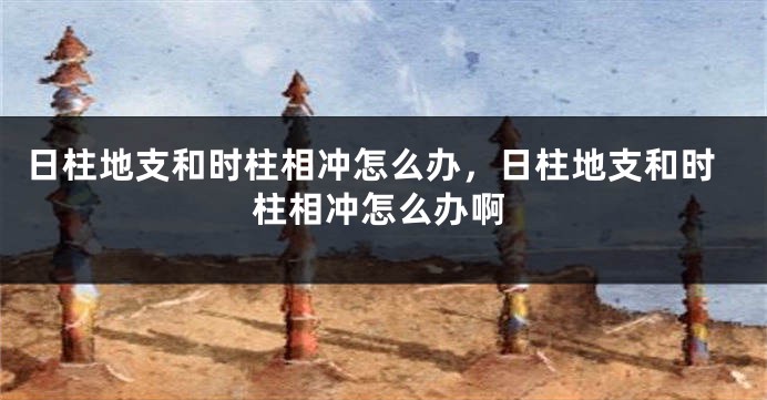 日柱地支和时柱相冲怎么办，日柱地支和时柱相冲怎么办啊