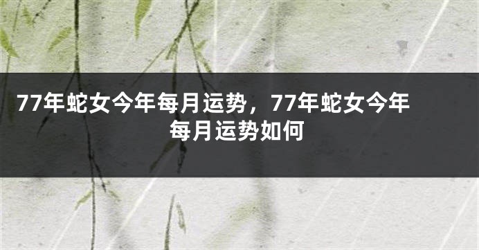 77年蛇女今年每月运势，77年蛇女今年每月运势如何