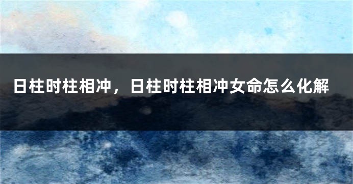日柱时柱相冲,日柱时柱相冲女命怎么化解