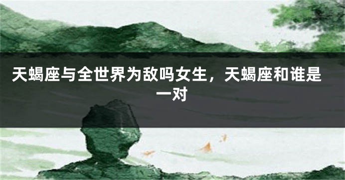 天蝎座与全世界为敌吗女生，天蝎座和谁是一对