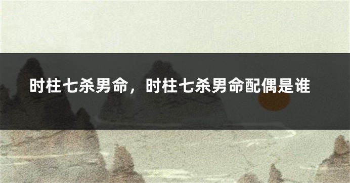 时柱七杀男命，时柱七杀男命配偶是谁