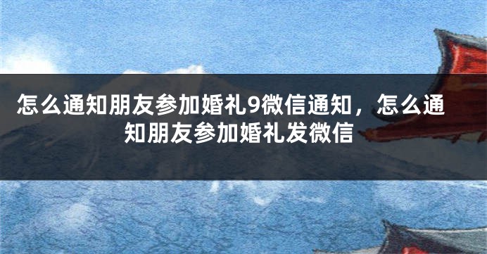 怎么通知朋友参加婚礼9微信通知,怎么通知朋友参加婚礼发微信