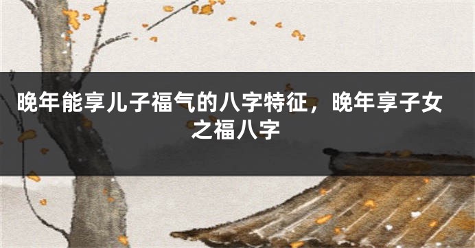 晚年能享儿子福气的八字特征，晚年享子女之福八字