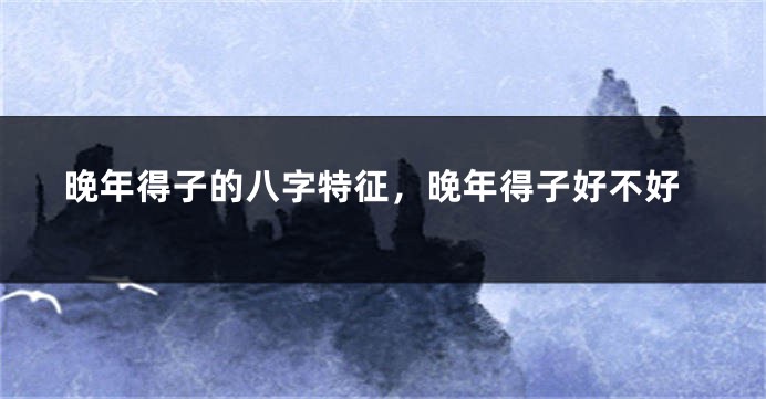 晚年得子的八字特征，晚年得子好不好