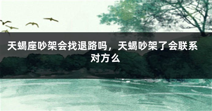 天蝎座吵架会找退路吗，天蝎吵架了会联系对方么