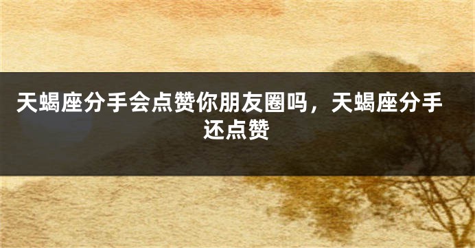 天蝎座分手会点赞你朋友圈吗，天蝎座分手还点赞