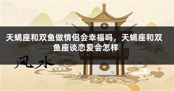 天蝎座和双鱼做情侣会幸福吗，天蝎座和双鱼座谈恋爱会怎样