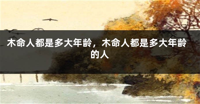 木命人都是多大年龄，木命人都是多大年龄的人