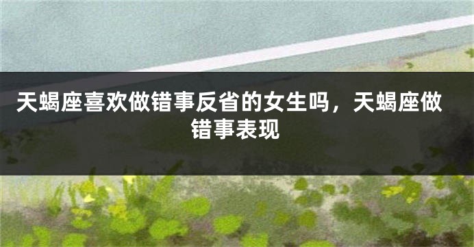 天蝎座喜欢做错事反省的女生吗,天蝎座做错事表现