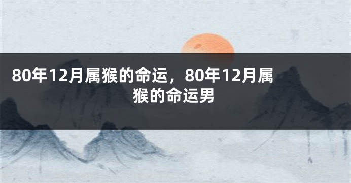 80年12月属猴的命运,80年12月属猴的命运男