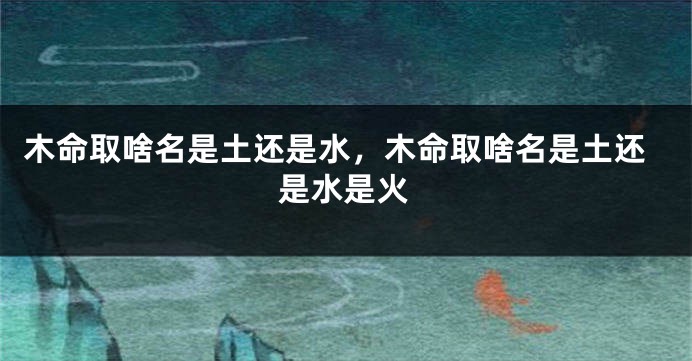 木命取啥名是土还是水，木命取啥名是土还是水是火