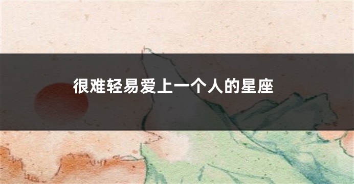 很难轻易爱上一个人的星座