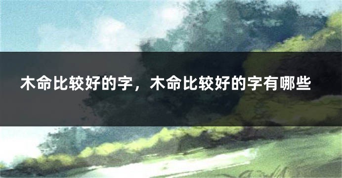 木命比较好的字，木命比较好的字有哪些