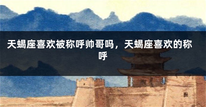 天蝎座喜欢被称呼帅哥吗，天蝎座喜欢的称呼