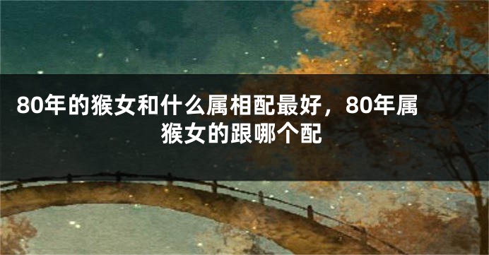 80年的猴女和什么属相配最好，80年属猴女的跟哪个配