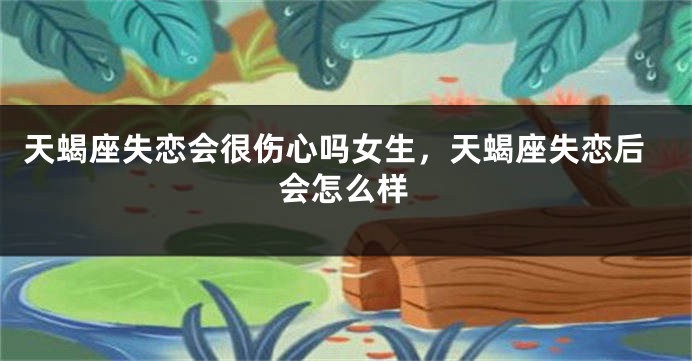 天蝎座失恋会很伤心吗女生，天蝎座失恋后会怎么样