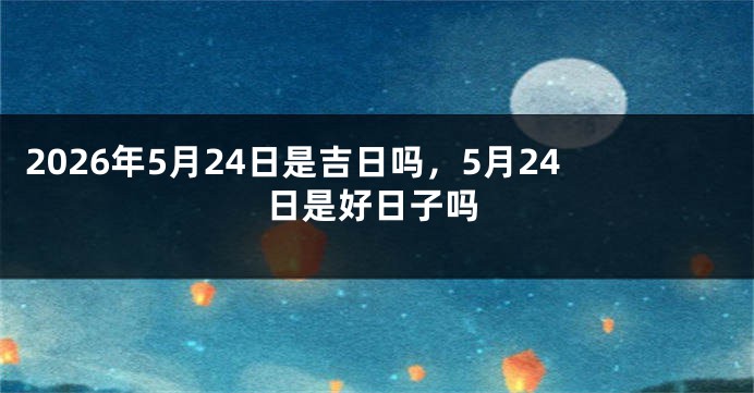 2026年5月24日是吉日吗，5月24日是好日子吗