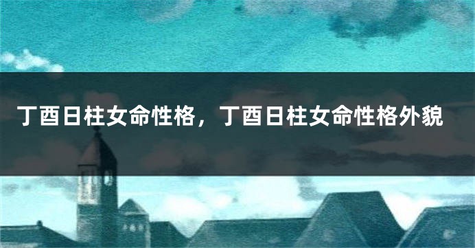 丁酉日柱女命性格，丁酉日柱女命性格外貌