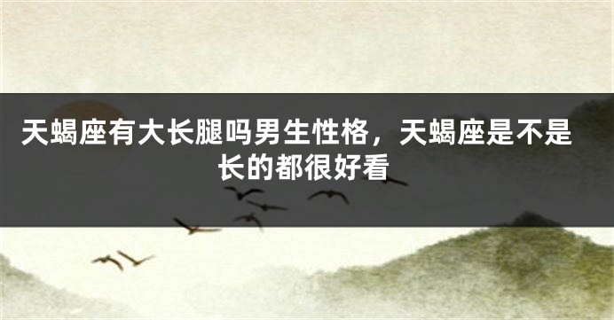 天蝎座有大长腿吗男生性格，天蝎座是不是长的都很好看