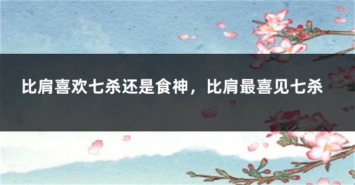 比肩喜欢七杀还是食神，比肩最喜见七杀