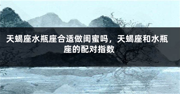 天蝎座水瓶座合适做闺蜜吗,天蝎座和水瓶座的配对指数