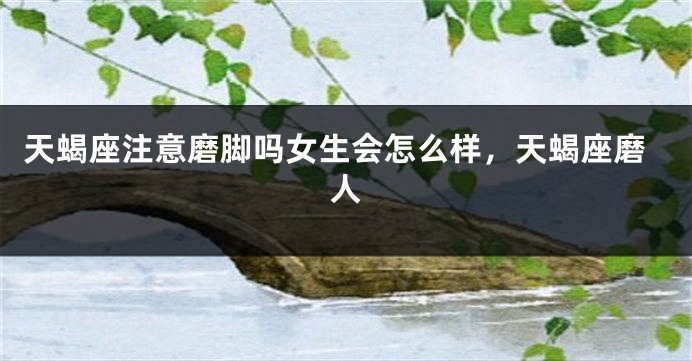 天蝎座注意磨脚吗女生会怎么样,天蝎座磨人