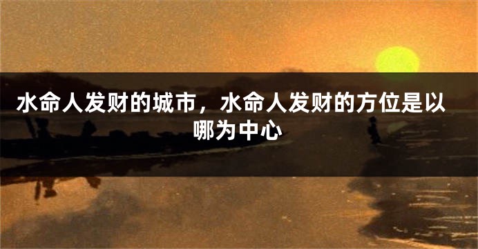 水命人发财的城市,水命人发财的方位是以哪为中心