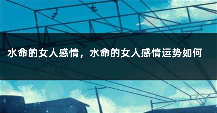 水命的女人感情，水命的女人感情运势如何