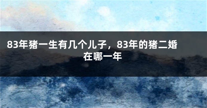 83年猪一生有几个儿子,83年的猪二婚在哪一年