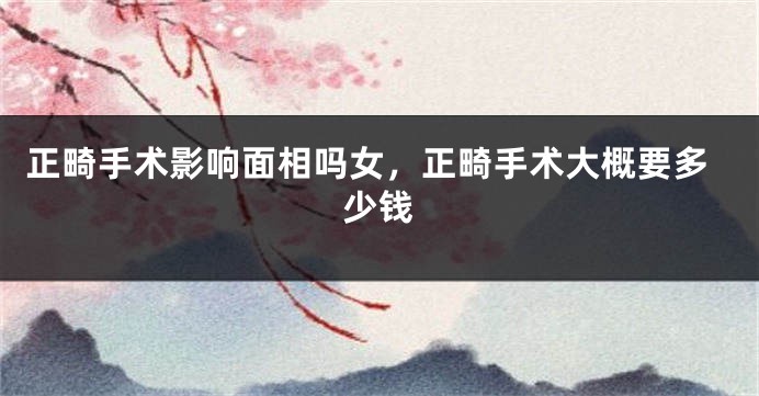 正畸手术影响面相吗女，正畸手术大概要多少钱