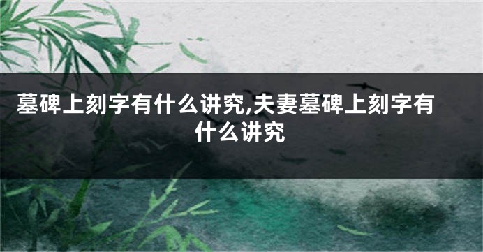 墓碑上刻字有什么讲究,夫妻墓碑上刻字有什么讲究