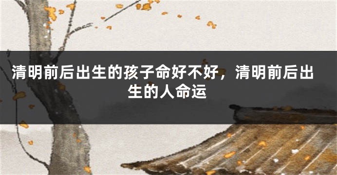 清明前后出生的孩子命好不好，清明前后出生的人命运