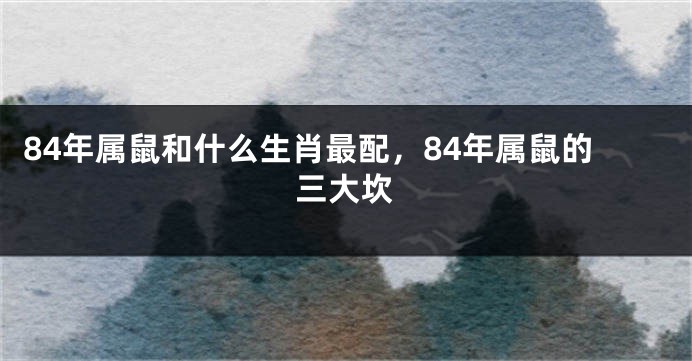 84年属鼠和什么生肖最配，84年属鼠的三大坎