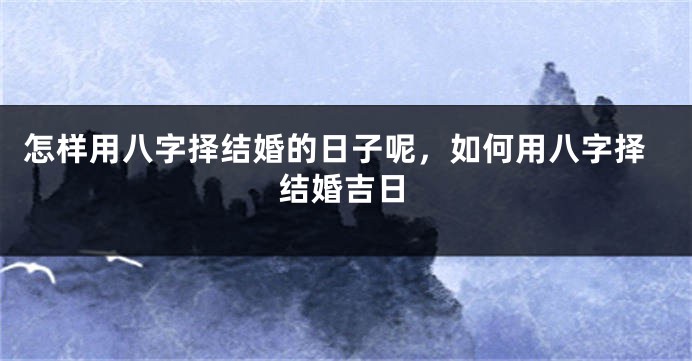 怎样用八字择结婚的日子呢,如何用八字择结婚吉日