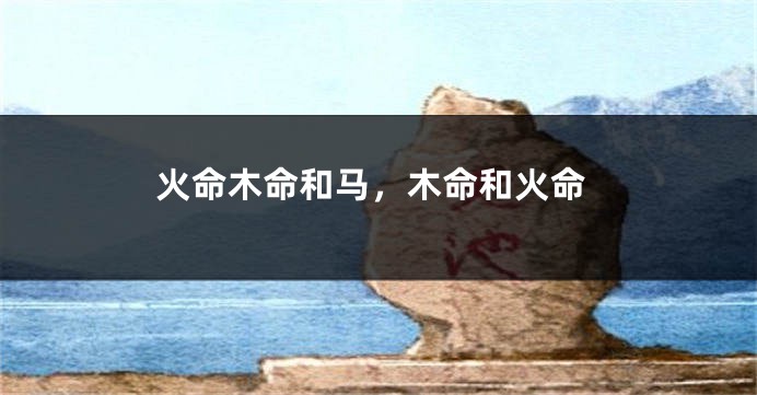 火命木命和马，木命和火命