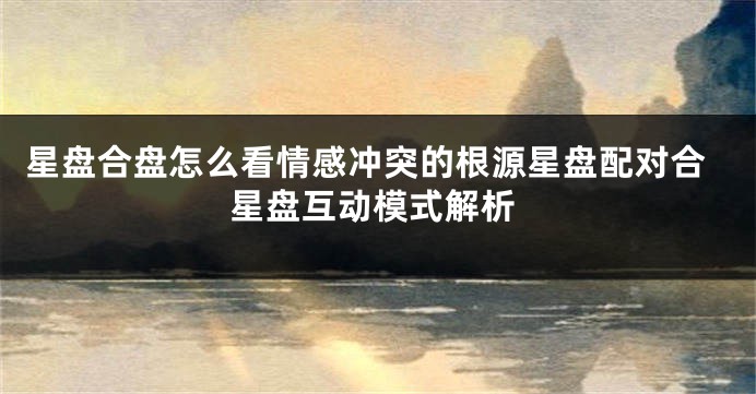 星盘合盘怎么看情感冲突的根源星盘配对合星盘互动模式解析