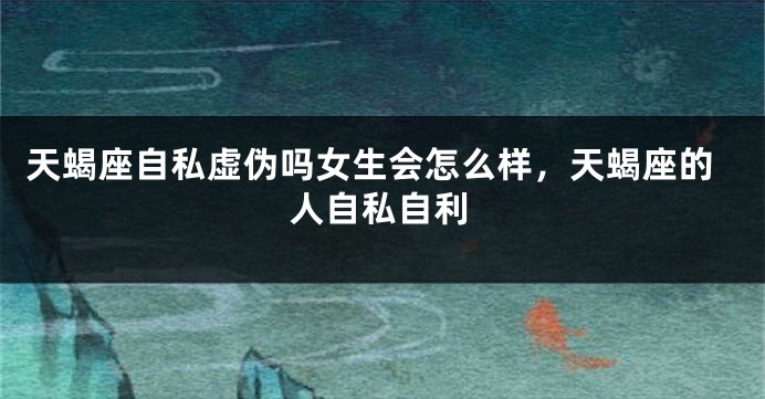 天蝎座自私虚伪吗女生会怎么样,天蝎座的人自私自利